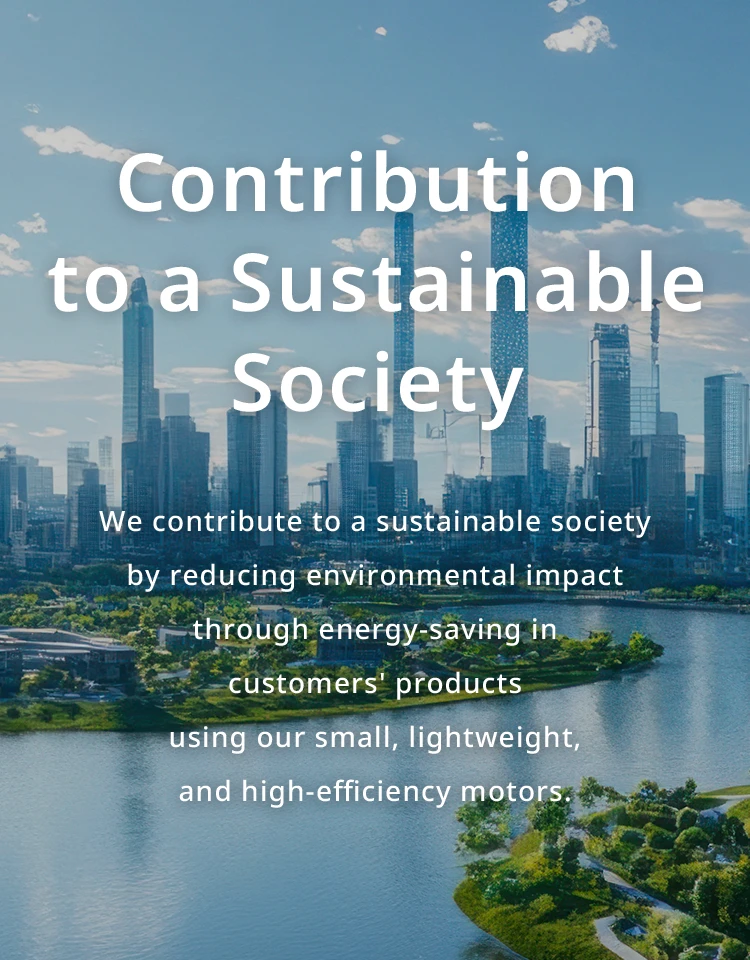 Contribution to a Sustainable Society We contribute to a sustainable society by reducing environmental impact through energy-saving in customers' products using our small, lightweight, and high-efficiency motors.