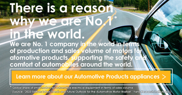 We are No. 1 company in the world in terms of production and sales volume of motors for automotive products, supporting the safety and comfort of automobiles around the world.