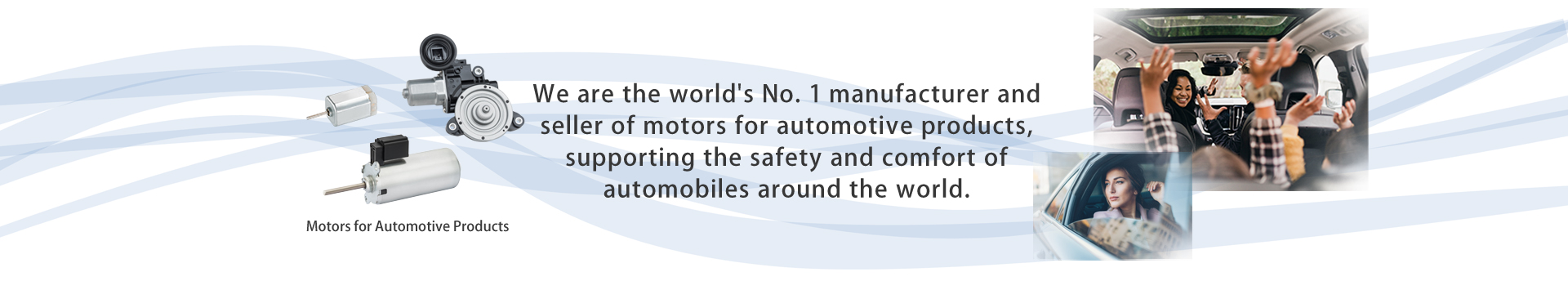 We are the world's No. 1 manufacturer and seller of motors for automotive products, supporting the safety and comfort of automobiles around the world.