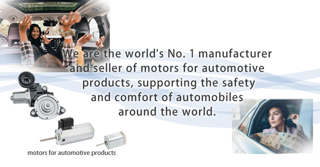We are the world's No. 1 manufacturer and seller of motors for automotive products, supporting the safety and comfort of automobiles around the world.